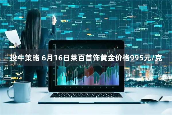 投牛策略 6月16日菜百首饰黄金价格995元/克