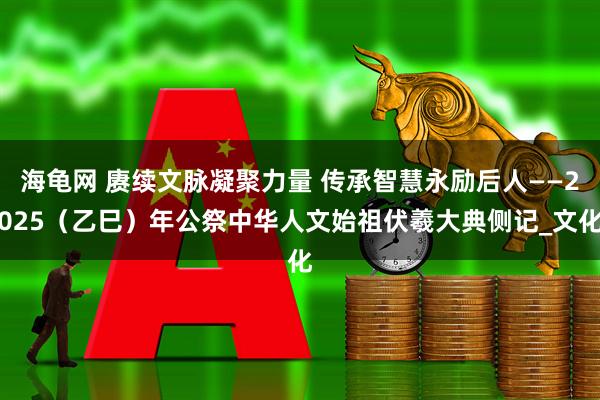 海龟网 赓续文脉凝聚力量 传承智慧永励后人——2025（乙巳）年公祭中华人文始祖伏羲大典侧记_文化