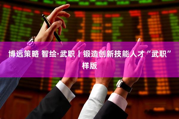 博远策略 智绘·武职丨锻造创新技能人才“武职”样版