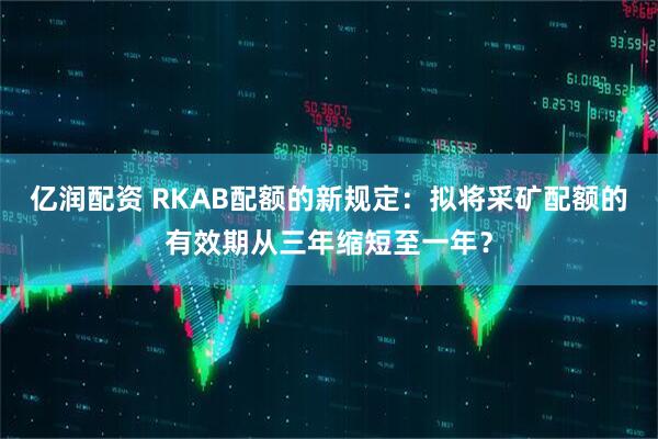 亿润配资 RKAB配额的新规定：拟将采矿配额的有效期从三年缩短至一年？