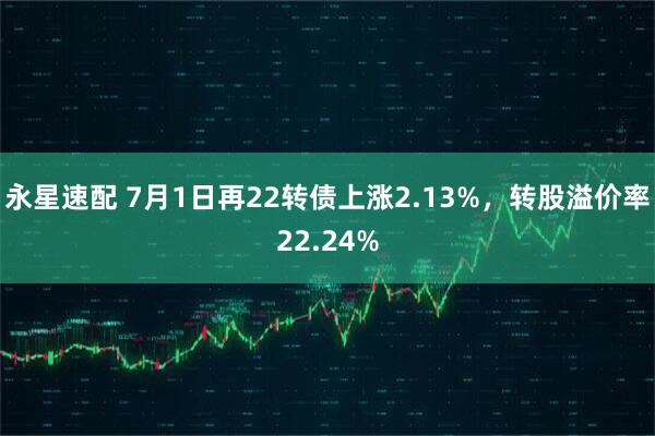 永星速配 7月1日再22转债上涨2.13%，转股溢价率22.24%