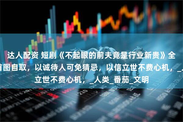 达人配资 短剧《不起眼的前夫竟是行业新贵》全部集数观看，首图自取，以诚待人可免猜忌，以信立世不费心机，_人类_番茄_文明