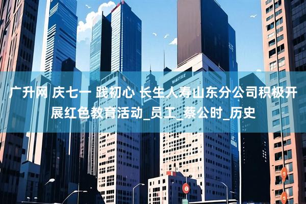 广升网 庆七一 践初心 长生人寿山东分公司积极开展红色教育活动_员工_蔡公时_历史