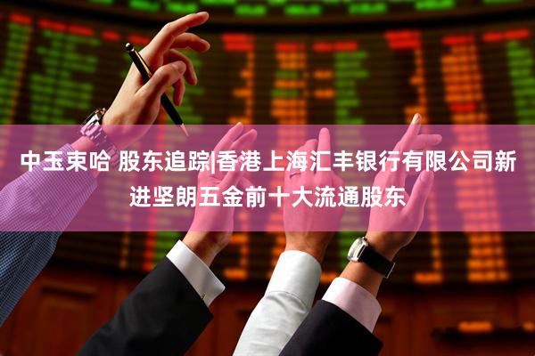 中玉束哈 股东追踪|香港上海汇丰银行有限公司新进坚朗五金前十大流通股东