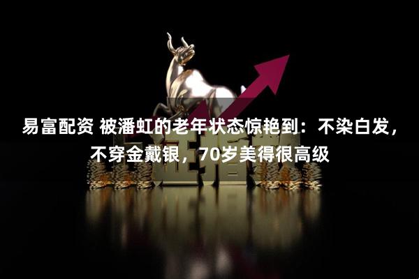 易富配资 被潘虹的老年状态惊艳到:不染白发,不穿金戴银,70岁美得很高级