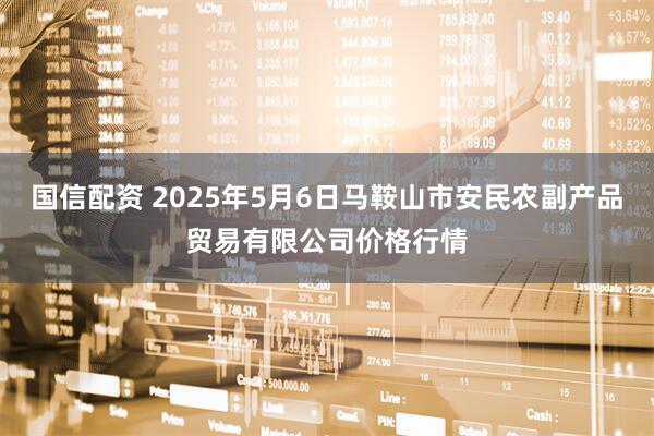 国信配资 2025年5月6日马鞍山市安民农副产品贸易有限公司价格行情