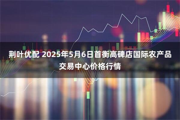 荆叶优配 2025年5月6日首衡高碑店国际农产品交易中心价格行情