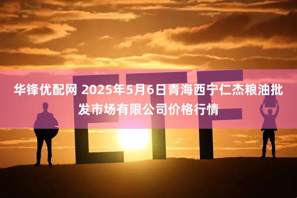 华锋优配网 2025年5月6日青海西宁仁杰粮油批发市场有限公司价格行情