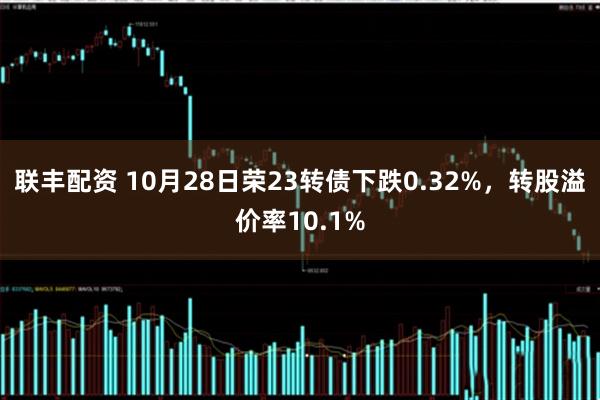 联丰配资 10月28日荣23转债下跌0.32%，转股溢价率10.1%