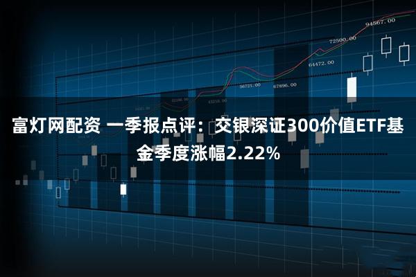 富灯网配资 一季报点评：交银深证300价值ETF基金季度涨幅2.22%