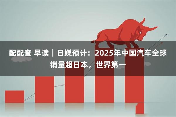 配配查 早读｜日媒预计：2025年中国汽车全球销量超日本，世界第一