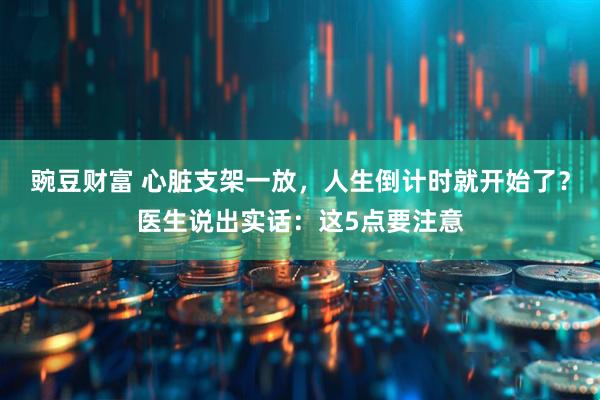 豌豆财富 心脏支架一放，人生倒计时就开始了？医生说出实话：这5点要注意