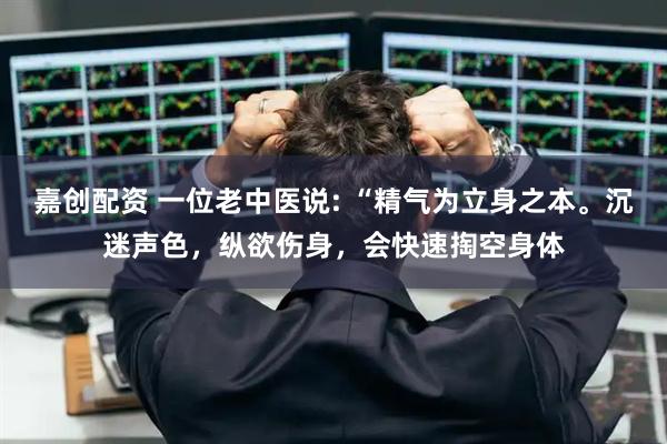 嘉创配资 一位老中医说: “精气为立身之本。沉迷声色，纵欲伤身，会快速掏空身体