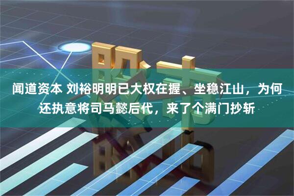 闻道资本 刘裕明明已大权在握、坐稳江山，为何还执意将司马懿后代，来了个满门抄斩