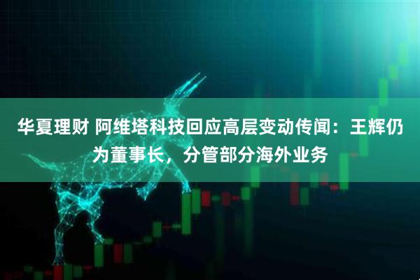 华夏理财 阿维塔科技回应高层变动传闻：王辉仍为董事长，分管部分海外业务