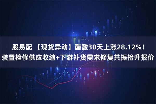 股易配 【现货异动】醋酸30天上涨28.12%！装置检修供应收缩+下游补货需求修复共振抬升报价